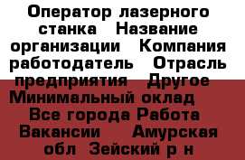 Оператор лазерного станка › Название организации ­ Компания-работодатель › Отрасль предприятия ­ Другое › Минимальный оклад ­ 1 - Все города Работа » Вакансии   . Амурская обл.,Зейский р-н